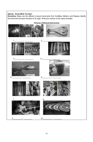 13
Activity : Know What You See!
Directions: Below are the different musical instruments from Cordillera, Mindoro, and Palawan. Identify
the instrument and give the place of its origin. Write your answer on the space provided.
Pictures of Musical Instruments
1.__________- _________ 2.__________- _________
3.__________- _________ 4.__________- _________
5..__________- _________ 6.__________- _________
7.__________- _________ 8.__________- _________
9.__________- _________ 10.__________- _________
 