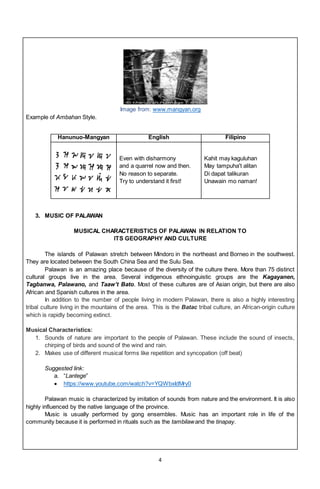 4
Image from: www.mangyan.org
Example of Ambahan Style.
Hanunuo-Mangyan English Filipino
Even with disharmony
and a quarrel now and then.
No reason to separate.
Try to understand it first!
Kahit may kaguluhan
May tampuha't alitan
Di dapat talikuran
Unawain mo naman!
3. MUSIC OF PALAWAN
MUSICAL CHARACTERISTICS OF PALAWAN IN RELATION TO
ITS GEOGRAPHY AND CULTURE
The islands of Palawan stretch between Mindoro in the northeast and Borneo in the southwest.
They are located between the South China Sea and the Sulu Sea.
Palawan is an amazing place because of the diversity of the culture there. More than 75 distinct
cultural groups live in the area. Several indigenous ethnoinguistic groups are the Kagayanen,
Tagbanwa, Palawano, and Taaw’t Bato. Most of these cultures are of Asian origin, but there are also
African and Spanish cultures in the area.
In addition to the number of people living in modern Palawan, there is also a highly interesting
tribal culture living in the mountains of the area. This is the Batac tribal culture, an African-origin culture
which is rapidly becoming extinct.
Musical Characteristics:
1. Sounds of nature are important to the people of Palawan. These include the sound of insects,
chirping of birds and sound of the wind and rain.
2. Makes use of different musical forms like repetition and syncopation (off beat)
Suggested link:
a. “Lantege”
 https://www.youtube.com/watch?v=YQWbxIdMry0
Palawan music is characterized by imitation of sounds from nature and the environment. It is also
highly influenced by the native language of the province.
Music is usually performed by gong ensembles. Music has an important role in life of the
community because it is performed in rituals such as the tambilaw and the tinapay.
 