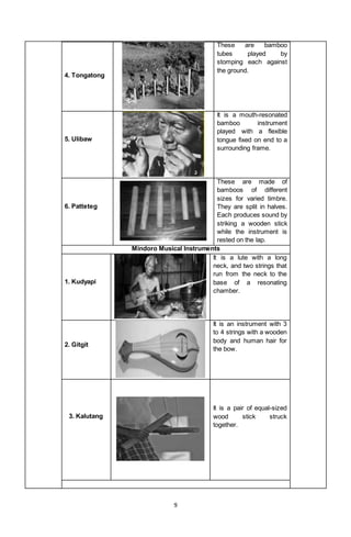9
4. Tongatong
These are bamboo
tubes played by
stomping each against
the ground.
5. Ulibaw
It is a mouth-resonated
bamboo instrument
played with a flexible
tongue fixed on end to a
surrounding frame.
6. Patteteg
These are made of
bamboos of different
sizes for varied timbre.
They are split in halves.
Each produces sound by
striking a wooden stick
while the instrument is
rested on the lap.
Mindoro Musical Instruments
1. Kudyapi
It is a lute with a long
neck, and two strings that
run from the neck to the
base of a resonating
chamber.
2. Gitgit
It is an instrument with 3
to 4 strings with a wooden
body and human hair for
the bow.
3. Kalutang
It is a pair of equal-sized
wood stick struck
together.
 