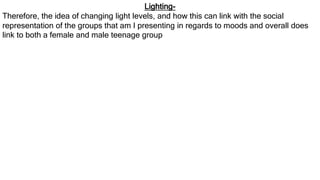 Lighting-
Therefore, the idea of changing light levels, and how this can link with the social
representation of the groups that am I presenting in regards to moods and overall does
link to both a female and male teenage group
 