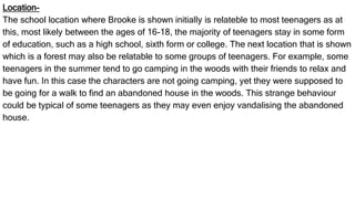Location-
The school location where Brooke is shown initially is relateble to most teenagers as at
this, most likely between the ages of 16-18, the majority of teenagers stay in some form
of education, such as a high school, sixth form or college. The next location that is shown
which is a forest may also be relatable to some groups of teenagers. For example, some
teenagers in the summer tend to go camping in the woods with their friends to relax and
have fun. In this case the characters are not going camping, yet they were supposed to
be going for a walk to find an abandoned house in the woods. This strange behaviour
could be typical of some teenagers as they may even enjoy vandalising the abandoned
house.
 