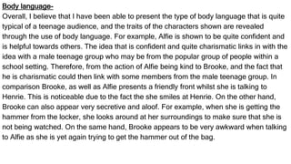 Body language-
Overall, I believe that I have been able to present the type of body language that is quite
typical of a teenage audience, and the traits of the characters shown are revealed
through the use of body language. For example, Alfie is shown to be quite confident and
is helpful towards others. The idea that is confident and quite charismatic links in with the
idea with a male teenage group who may be from the popular group of people within a
school setting. Therefore, from the action of Alfie being kind to Brooke, and the fact that
he is charismatic could then link with some members from the male teenage group. In
comparison Brooke, as well as Alfie presents a friendly front whilst she is talking to
Henrie. This is noticeable due to the fact the she smiles at Henrie. On the other hand,
Brooke can also appear very secretive and aloof. For example, when she is getting the
hammer from the locker, she looks around at her surroundings to make sure that she is
not being watched. On the same hand, Brooke appears to be very awkward when talking
to Alfie as she is yet again trying to get the hammer out of the bag.
 