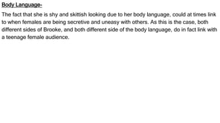 Body Language-
The fact that she is shy and skittish looking due to her body language, could at times link
to when females are being secretive and uneasy with others. As this is the case, both
different sides of Brooke, and both different side of the body language, do in fact link with
a teenage female audience.
 