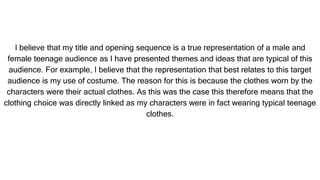 I believe that my title and opening sequence is a true representation of a male and
female teenage audience as I have presented themes and ideas that are typical of this
audience. For example, I believe that the representation that best relates to this target
audience is my use of costume. The reason for this is because the clothes worn by the
characters were their actual clothes. As this was the case this therefore means that the
clothing choice was directly linked as my characters were in fact wearing typical teenage
clothes.
 