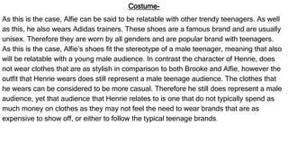 Costume-
As this is the case, Alfie can be said to be relatable with other trendy teenagers. As well
as this, he also wears Adidas trainers. These shoes are a famous brand and are usually
unisex. Therefore they are worn by all genders and are popular brand with teenagers.
As this is the case, Alfie’s shoes fit the stereotype of a male teenager, meaning that also
will be relatable with a young male audience. In contrast the character of Henrie, does
not wear clothes that are as stylish in comparison to both Brooke and Alfie, however the
outfit that Henrie wears does still represent a male teenage audience. The clothes that
he wears can be considered to be more casual. Therefore he still does represent a male
audience, yet that audience that Henrie relates to is one that do not typically spend as
much money on clothes as they may not feel the need to wear brands that are as
expensive to show off, or either to follow the typical teenage brands.
 