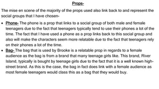 Props-
The mise en scene of the majority of the props used also link back to and represent the
social groups that I have chosen-
 Phone- The phone is a prop that links to a social group of both male and female
teenagers due to the fact that teenagers typically tend to use their phones a lot of the
time. The fact that I have used a phone as a prop links back to this social group and
also will make the characters seem more relatable due to the fact that teenagers rely
on their phones a lot of the time.
 Bag- The bag that is used by Brooke is a relatable prop in regards to a female
audience as the bag is from a brand that many teenage girls like. This brand, River
Island, typically is bought by teenage girls due to the fact that it is a well known high-
street brand. As this is the case, the bag in fact does link with a female audience as
most female teenagers would class this as a bag that they would buy.
 
