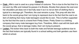 Costume-
 Coat- Alfie’s coat is used as a prop instead of costume. This is due to the fact that it is
not worn by Alfie and instead he passes it to Brooke. Brooke then places the coat over
her shoulders yet does not in fact fully wear it as it is not an item of clothing that is
typical to a teenage girl. Therefore, the coat remains a prop. This prop will also link
back to the social group that I am trying to represent due to the fact that the coat is an
item of clothing that many male teenagers would like to own. This is further supported
by the fact that the coat is a brand from Pretty Green. Pretty Green is a clothing
company that many male teenagers buy from. Therefore, Alfie’s coat will link back with
the social group, that is teenage males, that I am trying to present.
 Locker- The locker links back to both the male and female teenage audience due to
the fact that lockers are typically found in a school setting and both genders use them
whilst at school.
 