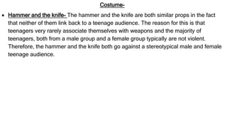 Costume-
 Hammer and the knife- The hammer and the knife are both similar props in the fact
that neither of them link back to a teenage audience. The reason for this is that
teenagers very rarely associate themselves with weapons and the majority of
teenagers, both from a male group and a female group typically are not violent.
Therefore, the hammer and the knife both go against a stereotypical male and female
teenage audience.
 