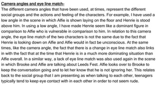 Camera angles and eye line match-
The different camera angles that have been used, at times, represent the different
social groups and the actions and feeling of the characters. For example, I have used a
low angle in the scene in which Alfie is shown laying on the floor and Henrie is stood
above him. In using a low angle, I have made Henrie seem like a dominant figure in
comparison to Alfie who is vulnerable in comparison to him. In relation to this camera
angle, the eye line match of the two characters is not the same due to the fact that
Henrie is looking down on Alfie and Alfie would in fact be unconscious. At the same
times, like the camera angle, the fact that there is a change in eye line match also links
in with the fact that at the time that Henrie is in a much more dominating situation than
Alfie overall. In a similar way, a lack of eye line match was also used again in the scene
in which Brooke and Alfie are talking about Leeds Fest. Alfie looks over to Brooke to
keep the conversation going and to let her know that he is not ignoring her. This relates
back to the social group that I am presenting as when talking to each other, teenagers
typically tend to keep eye contact with in each other in order to not seem rude.
 