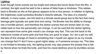 Lighting-
Even though some scenes are too bright and reduce the horror factor from the film, in
contrast, the light could be said to be a sense of false hope or kindness. This relates
back to Brooke as she at first glance appears to be a nice person. In relation to lighting,
the brightness could symbolise Brooke’s cheerful attitude. The idea of a cheerful
attitude, in many cases, can link back to a female social group due to the fact that many
teenage girls typically are quite kind and caring. Yet Brooke has the ability to change
into a horrible person, and therefore the darker scenes that are shown later on may
relate back to how her personality can change. It can be said that the darker lighting
can represent how some girls mood’s can change very fast. This can link back to the
indecisive moods of some girls and how they are quick to anger. As I am a girl my self,
the idea of this change of mood is something that I myself can agree on as my moods
can change fast if I don’t have a good nights sleep, or if someone annoys me. This idea
is not limited to females only, the lighting levels may also present the anxiety that is felt
by Henrie when he finds the knife, and how his mood declines once he stumbles across
it.
 
