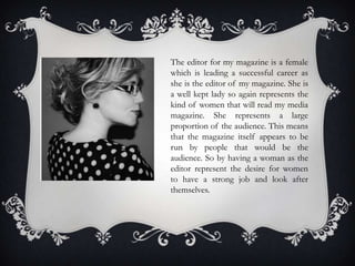 The editor for my magazine is a female
which is leading a successful career as
she is the editor of my magazine. She is
a well kept lady so again represents the
kind of women that will read my media
magazine. She represents a large
proportion of the audience. This means
that the magazine itself appears to be
run by people that would be the
audience. So by having a woman as the
editor represent the desire for women
to have a strong job and look after
themselves.
 