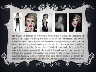 My images of females all represent a woman that is using the stereotype of
being a sex object but using this idea to assert her dominance. The outfits
consist of short black dresses one strapless and one coated in lace; both of
these have sexual connotations. The use of the red lipstick adds more sex
appeal and breaks the dress code of black dresses and black heels. This
makes the colours consist of black and red which are seen as empowering
colours and connote dominance. The styling of the woman represents my
audience because, they are women that have careers and are dominant but
care about their appearance and fashion and will use this to assert themselves.
 
