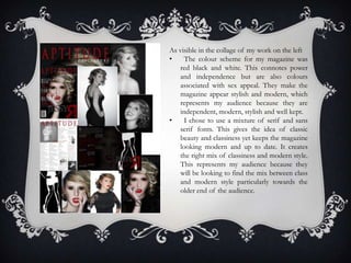 As visible in the collage of my work on the left
•    The colour scheme for my magazine was
   red black and white. This connotes power
   and independence but are also colours
   associated with sex appeal. They make the
   magazine appear stylish and modern, which
   represents my audience because they are
   independent, modern, stylish and well kept.
•    I chose to use a mixture of serif and sans
   serif fonts. This gives the idea of classic
   beauty and classiness yet keeps the magazine
   looking modern and up to date. It creates
   the right mix of classiness and modern style.
   This represents my audience because they
   will be looking to find the mix between class
   and modern style particularly towards the
   older end of the audience.
 