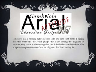I chose to use a mixture between both serif and sans serif fonts. I believe
that this represents the social groups that I am aiming my magazine at
because, they create a mixture together that is both classy and modern. This
is a perfect representation of the social group that I am aiming for.
 