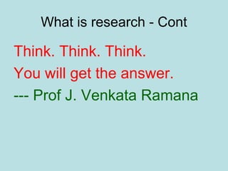 What is research - Cont
Think. Think. Think.
You will get the answer.
--- Prof J. Venkata Ramana
 