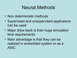 Neural Methods
• Non deterministic methods
• Supervised and unsupervised applicaions
can be used
• Major draw back is their huge simulation
time requirements
• Main advantage is that they can be
realized in embedded system or as a
ASIC
 