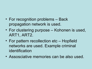 • For recognition problems – Back
propagation network is used.
• For clustering purpose – Kohonen is used,
ART1, ART2.
• For pattern recollection etc – Hopfield
networks are used. Example criminal
identification
• Assosciative memories can be also used.
 