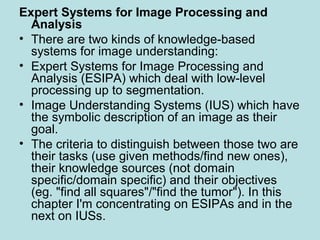 Expert Systems for Image Processing and
Analysis
• There are two kinds of knowledge-based
systems for image understanding:
• Expert Systems for Image Processing and
Analysis (ESIPA) which deal with low-level
processing up to segmentation.
• Image Understanding Systems (IUS) which have
the symbolic description of an image as their
goal.
• The criteria to distinguish between those two are
their tasks (use given methods/find new ones),
their knowledge sources (not domain
specific/domain specific) and their objectives
(eg. "find all squares"/"find the tumor"). In this
chapter I'm concentrating on ESIPAs and in the
next on IUSs.
 