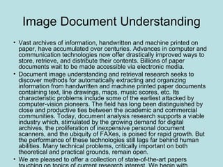 Image Document Understanding
• Vast archives of information, handwritten and machine printed on
paper, have accumulated over centuries. Advances in computer and
communication technologies now offer drastically improved ways to
store, retrieve, and distribute their contents. Billions of paper
documents wait to be made accessible via electronic media.
• Document image understanding and retrieval research seeks to
discover methods for automatically extracting and organizing
information from handwritten and machine printed paper documents
containing text, line drawings, maps, music scores, etc. Its
characteristic problems include some of the earliest attacked by
computer-vision pioneers. The field has long been distinguished by
close and productive ties between the academic and commercial
communities. Today, document analysis research supports a viable
industry which, stimulated by the growing demand for digital
archives, the proliferation of inexpensive personal document
scanners, and the ubiquity of FAXes, is poised for rapid growth. But
the performance of these technologies still lags far behind human
abilities. Many technical problems, critically important on both
theoretical and practical grounds, remain open.
• We are pleased to offer a collection of state-of-the-art papers
 