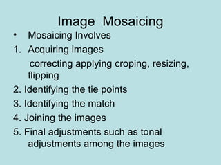 Image Mosaicing
• Mosaicing Involves
1. Acquiring images
correcting applying croping, resizing,
flipping
2. Identifying the tie points
3. Identifying the match
4. Joining the images
5. Final adjustments such as tonal
adjustments among the images
 