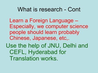 What is research - Cont
Learn a Foreign Language –
Especially, we computer science
people should learn probably
Chinese, Japanese, etc,.
Use the help of JNU, Delhi and
CEFL, Hyderabad for
Translation works.
 