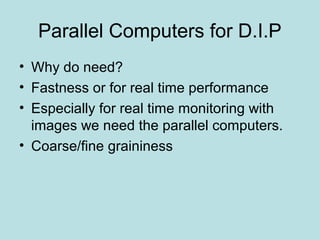 Parallel Computers for D.I.P
• Why do need?
• Fastness or for real time performance
• Especially for real time monitoring with
images we need the parallel computers.
• Coarse/fine graininess
 
