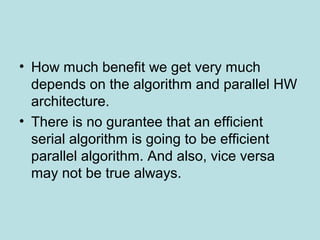 • How much benefit we get very much
depends on the algorithm and parallel HW
architecture.
• There is no gurantee that an efficient
serial algorithm is going to be efficient
parallel algorithm. And also, vice versa
may not be true always.
 