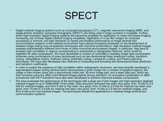 SPECT
• Digital medical imaging systems such as computed tomography (CT), magnetic resonance imaging (MRI), and
single-photon emission computed tomography (SPECT) are being used in large numbers in hospitals. Further,
direct high-resolution digital imaging systems are becoming available for application to chest and breast imaging.
Increasing use of these digital medical imaging modalities, digitization of x-ray film images for computer
processing or archival, and high demands on speed and lossless performance of image archival and
communication systems in the medical environment have placed increasing emphasis on the development of
lossless image coding and compression techniques with improved performance. High-resolution medical images
possess characteristics different from those of other commonly-encountered images; in particular, they tend to
possess high correlation in regions corresponding to anatomical or radiographic features, which could be
exploited for data compression. We have developed a number of reversible or lossless image data compression
schemes using combinations of many techniques such as two-dimensional linear predictive coding, transform
coding, interpolative coding, Huffman coding, arithmetic coding, Lempel-Ziv coding, and Peano-scanning
techniques. We have also developed new methods of computing and encoding two-dimensional linear prediction
and transform coefficients.
• In order to exploit the presence of high correlation within radiographic structures, we have recently developed a
segmentation-based coding scheme which decomposes a given image into a number of adaptive regions; the
image is then broken down into a discontinuity index part, an error image part, and a seed data part, which are
then encoded using the JBIG (Joint Bi-level Image experts Group) standard. An innovative combination of JBIG
procedures with the F-transform have also been developed to achieve improved lossless compression.
• We have evaluated the performance of the techniques with a large set of test images and high-resolution digitized
medical images of up to 4096x4096 10-bit pixels. Data reduction achieved has been very good, from 10 bits to 2.9
bits for medical images, and from 8 bits to has been very good, from 10 bits to 2.9 bits for medical has been very
good, from 10 bits to 2.9 bits for medical has been very good, from 10 bits to 2.9 bits for medical images, and
from 8 bits ts for non-medical images. The techniques should find applications in medical image archival and
communication systems.
 
