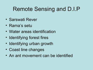Remote Sensing and D.I.P
• Sarswati Rever
• Rama’s setu
• Water areas identification
• Identifying forest fires
• Identifying urban growth
• Coast line changes
• An ant movement can be identified
 