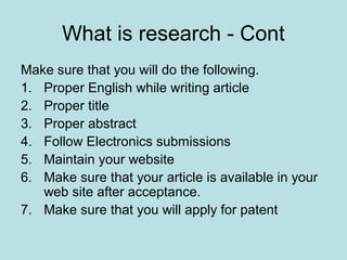 What is research - Cont
Make sure that you will do the following.
1. Proper English while writing article
2. Proper title
3. Proper abstract
4. Follow Electronics submissions
5. Maintain your website
6. Make sure that your article is available in your
web site after acceptance.
7. Make sure that you will apply for patent
 