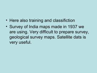 • Here also training and classifiction
• Survey of India maps made in 1937 we
are using. Very difficult to prepare survey,
geological survey maps. Satellite dats is
very useful.
 