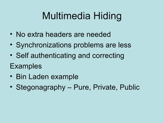 Multimedia Hiding
• No extra headers are needed
• Synchronizations problems are less
• Self authenticating and correcting
Examples
• Bin Laden example
• Stegonagraphy – Pure, Private, Public
 