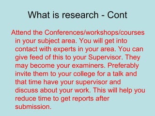 What is research - Cont
Attend the Conferences/workshops/courses
in your subject area. You will get into
contact with experts in your area. You can
give feed of this to your Supervisor. They
may become your examiners. Preferably
invite them to your college for a talk and
that time have your supervisor and
discuss about your work. This will help you
reduce time to get reports after
submission.
 