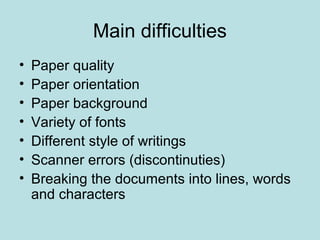 Main difficulties
• Paper quality
• Paper orientation
• Paper background
• Variety of fonts
• Different style of writings
• Scanner errors (discontinuties)
• Breaking the documents into lines, words
and characters
 