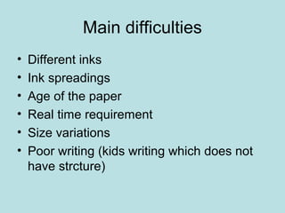 Main difficulties
• Different inks
• Ink spreadings
• Age of the paper
• Real time requirement
• Size variations
• Poor writing (kids writing which does not
have strcture)
 