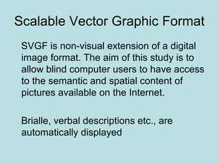 Scalable Vector Graphic Format
SVGF is non-visual extension of a digital
image format. The aim of this study is to
allow blind computer users to have access
to the semantic and spatial content of
pictures available on the Internet.
Brialle, verbal descriptions etc., are
automatically displayed
 