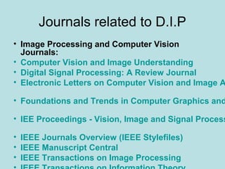 Journals related to D.I.P
• Image Processing and Computer Vision
Journals:
• Computer Vision and Image Understanding
• Digital Signal Processing: A Review Journal
• Electronic Letters on Computer Vision and Image A
• Foundations and Trends in Computer Graphics and
• IEE Proceedings - Vision, Image and Signal Process
• IEEE Journals Overview (IEEE Stylefiles)
• IEEE Manuscript Central
• IEEE Transactions on Image Processing
 