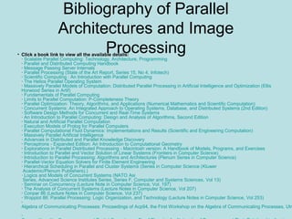 • Click a book link to view all the available details:
· Scalable Parallel Computing: Technology, Architecture, Programming
· Parallel and Distributed Computing Handbook
· Message Passing Server Internals
· Parallel Processing (State of the Art Report, Series 15, No 4, Infotech)
· Scientific Computing : An Introduction with Parallel Computing
· The Helios Parallel Operating System
· Massively Parallel Models of Computation: Distributed Parallel Processing in Artificial Intelligence and Optimization (Ellis
Horwood Series in Artif)
· Fundamentals of Parallel Computing
· Limits to Parallel Computation: P-Completeness Theory
· Parallel Optimization: Theory, Algorithms, and Applications (Numerical Mathematics and Scientific Computation)
· Concurrent Systems: An Integrated Approach to Operating Systems, Database, and Distributed Systems (2nd Edition)
· Software Design Methods for Concurrent and Real-Time Systems
· An Introduction to Parallel Computing: Design and Analysis of Algorithms, Second Edition
· Natural and Artificial Parallel Computation
· Execution Models of Prolog for Parallel Computers
· Parallel Computational Fluid Dynamics: Implementations and Results (Scientific and Engineering Computation)
· Massively Parallel Artificial Intelligence
· Advances in Distributed and Parallel Knowledge Discovery
· Perceptrons - Expanded Edition: An Introduction to Computational Geometry
· Explorations in Parallel Distributed Processing - Macintosh version: A Handbook of Models, Programs, and Exercises
· Introduction to Parallel and Vector Solution of Linear Systems (Frontiers in Computer Science)
· Introduction to Parallel Processing: Algorithms and Architectures (Plenum Series in Computer Science)
· Parallel-Vector Equation Solvers for Finite Element Engineering
· Hierarchical Scheduling in Parallel and Cluster Systems (Series in Computer Science (Kluwer
Academic/Plenum Publishers).)
· Logics and Models of Concurrent Systems (NATO Asi
Series, Advanced Science Institutes Series, Series F, Computer and Systems Sciences, Vol 13)
· Seminar on Concurrency (Lecture Note in Computer Science, Vol. 197)
· The Analysis of Concurrent Systems (Lecture Notes in Computer Science, Vol 207)
· Conpar 86 (Lecture Notes in Computer Science, Vol 237)
· Wopplot 86: Parallel Processing: Logic Organization, and Technology (Lecture Notes in Computer Science, Vol 253)
·
Algebra of Communicating Processes: Proceedings of Acp94, the First Workshop on the Algebra of Communicating Processes, Utr
·
Bibliography of Parallel
Architectures and Image
Processing
 