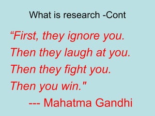 What is research -Cont
“First, they ignore you.
Then they laugh at you.
Then they fight you.
Then you win."
--- Mahatma Gandhi
 