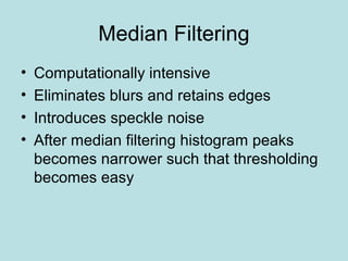 Median Filtering
• Computationally intensive
• Eliminates blurs and retains edges
• Introduces speckle noise
• After median filtering histogram peaks
becomes narrower such that thresholding
becomes easy
 