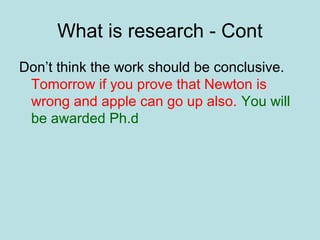 What is research - Cont
Don’t think the work should be conclusive.
Tomorrow if you prove that Newton is
wrong and apple can go up also. You will
be awarded Ph.d
 