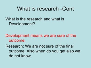 What is research -Cont
What is the research and what is
Development?
Development means we are sure of the
outcome.
Research: We are not sure of the final
outcome. Also when do you get also we
do not know.
 