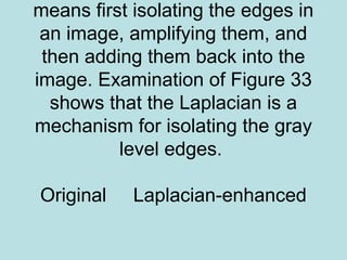 means first isolating the edges in
an image, amplifying them, and
then adding them back into the
image. Examination of Figure 33
shows that the Laplacian is a
mechanism for isolating the gray
level edges.
Original Laplacian-enhanced
 