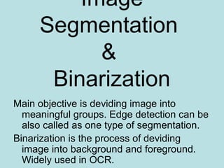 Image
Segmentation
&
Binarization
Main objective is deviding image into
meaningful groups. Edge detection can be
also called as one type of segmentation.
Binarization is the process of deviding
image into background and foreground.
Widely used in OCR.
 