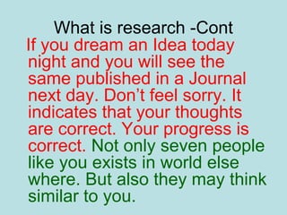 What is research -Cont
If you dream an Idea today
night and you will see the
same published in a Journal
next day. Don’t feel sorry. It
indicates that your thoughts
are correct. Your progress is
correct. Not only seven people
like you exists in world else
where. But also they may think
similar to you.
 