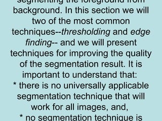 segmenting the foreground from
background. In this section we will
two of the most common
techniques--thresholding and edge
finding-- and we will present
techniques for improving the quality
of the segmentation result. It is
important to understand that:
* there is no universally applicable
segmentation technique that will
work for all images, and,
* no segmentation technique is
 