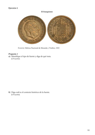 11
Ejercicio 4
El franquismo
Fuente: Fábrica Nacional de Moneda y Timbre, 1947.
Pregunta 1
a)	 Identifique el tipo de fuente y diga de qué trata.
	 [0,75 puntos]
b)	 Diga cuál es el contexto histórico de la fuente.
	 [0,75 puntos]
 