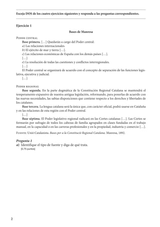 2
Escoja DOS de los cuatro ejercicios siguientes y responda a las preguntas correspondientes.
Ejercicio 1
Bases de Manresa
Poder central
Base primera. […] Quedarán a cargo del Poder central:
a) Las relaciones internacionales.
b) El ejército de mar y tierra […].
c) Las relaciones económicas de España con los demás países […].
[…]
e) La resolución de todas las cuestiones y conflictos interregionales.
[…]
El Poder central se organizará de acuerdo con el concepto de separación de las funciones legis-
lativa, ejecutiva y judicial.
[…]
Poder regional
Base segunda. En la parte dogmática de la Constitución Regional Catalana se mantendrá el
temperamento expansivo de nuestra antigua legislación, reformando, para ponerlas de acuerdo con
las nuevas necesidades, las sabias disposiciones que contiene respecto a los derechos y libertades de
los catalanes.
Base tercera. La lengua catalana será la única que, con carácter oficial, podrá usarse en Cataluña
y en las relaciones de esta región con el Poder central.
[…]
Base séptima. El Poder legislativo regional radicará en las Cortes catalanas […]. Las Cortes se
formarán por sufragio de todos los cabezas de familia agrupados en clases fundadas en el trabajo
manual, en la capacidad o en las carreras profesionales y en la propiedad, industria y comercio […].
Fuente: Unió Catalanista. Bases per a la Constitució Regional Catalana. Manresa, 1892.
Pregunta 1
a)	 Identifique el tipo de fuente y diga de qué trata.
	 [0,75 puntos]
 