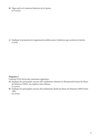 3
b)	 Diga cuál es el contexto histórico de la fuente.
	 [0,75 puntos]
c)	 Explique la propuesta de organización política para Catalunya que contiene la fuente.
	 [1 punto]
Pregunta 2
Conteste UNA de las dos cuestiones siguientes:
a)	 Explique los principales sucesos del catalanismo durante la Restauración hasta las Bases
de Manresa (1892), sin explicar estas últimas.
	 [2,5 puntos]
b)	 Explique los principales sucesos del catalanismo desde las Bases de Manresa (1892) hasta
1901.
	 [2,5 puntos]
 