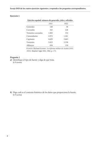 2
Escoja DOS de los cuatro ejercicios siguientes y responda a las preguntas correspondientes.
Ejercicio 1
Ejército español: número de generales, jefes y oficiales
1931 1932
Generales 148 58
Coroneles 345 128
Tenientes coroneles 1.002 352
Comandantes 2.972 1.261
Capitanes 4.629 2.665
Tenientes 5.023 3.238
Alféreces 858 130
Fuente: Michael Alpert. La reforma militar de Azaña (1931-
1933). Madrid: Siglo XXI, 1982, p. 171.
Pregunta 1
a)	 Identifique el tipo de fuente y diga de qué trata.
	 [0,75 puntos]
b)	 Diga cuál es el contexto histórico de los datos que proporciona la fuente.
	 [0,75 puntos]
 